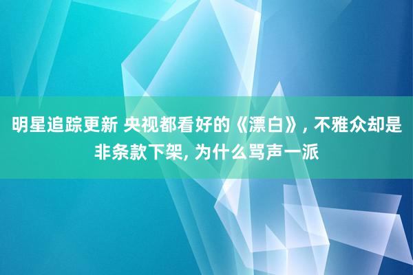 明星追踪更新 央视都看好的《漂白》, 不雅众却是非条款下架, 为什么骂声一派