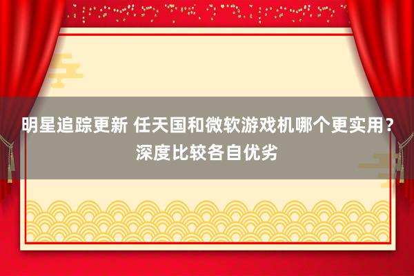 明星追踪更新 任天国和微软游戏机哪个更实用？深度比较各自优劣