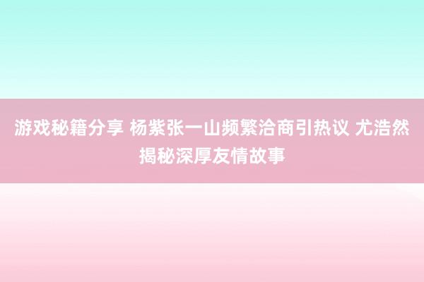 游戏秘籍分享 杨紫张一山频繁洽商引热议 尤浩然揭秘深厚友情故事