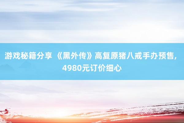 游戏秘籍分享 《黑外传》高复原猪八戒手办预售, 4980元订价细心