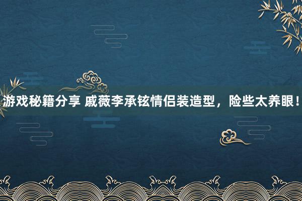 游戏秘籍分享 戚薇李承铉情侣装造型，险些太养眼！