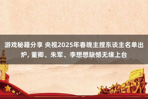 游戏秘籍分享 央视2025年春晚主捏东谈主名单出炉, 董卿、朱军、李想想缺憾无缘上台