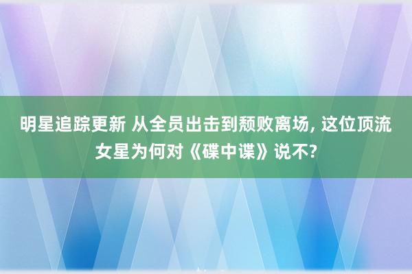 明星追踪更新 从全员出击到颓败离场, 这位顶流女星为何对《碟中谍》说不?