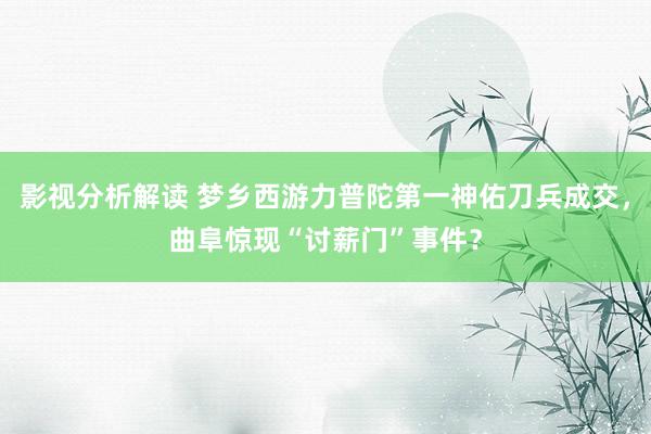 影视分析解读 梦乡西游力普陀第一神佑刀兵成交，曲阜惊现“讨薪门”事件？