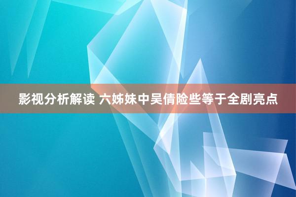 影视分析解读 六姊妹中吴倩险些等于全剧亮点