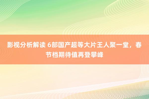 影视分析解读 6部国产超等大片王人聚一堂，春节档期待值再登攀峰