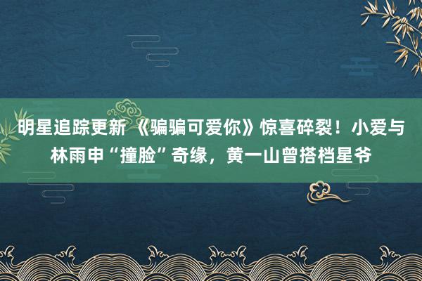 明星追踪更新 《骗骗可爱你》惊喜碎裂！小爱与林雨申“撞脸”奇缘，黄一山曾搭档星爷