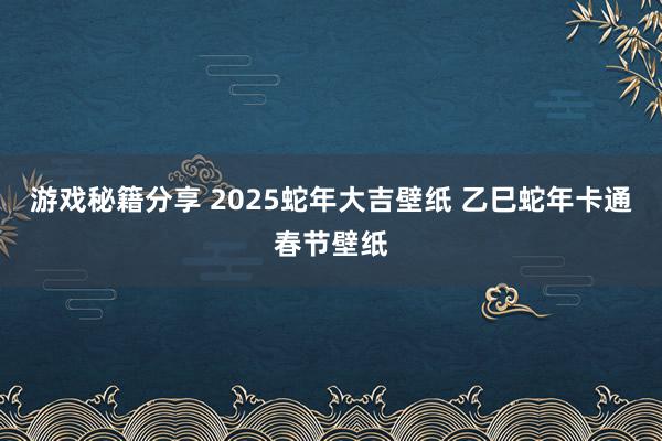 游戏秘籍分享 2025蛇年大吉壁纸 乙巳蛇年卡通春节壁纸