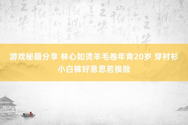 游戏秘籍分享 林心如烫羊毛卷年青20岁 穿衬衫小白裤好意思若换脸