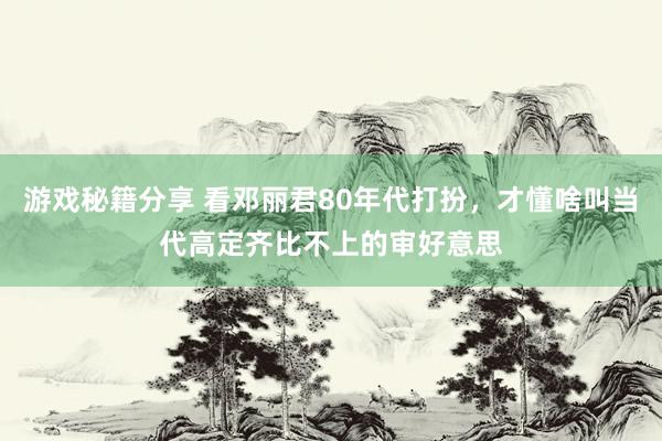 游戏秘籍分享 看邓丽君80年代打扮，才懂啥叫当代高定齐比不上的审好意思