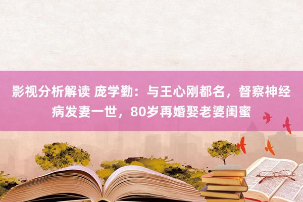 影视分析解读 庞学勤：与王心刚都名，督察神经病发妻一世，80岁再婚娶老婆闺蜜