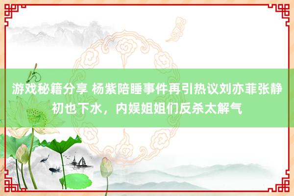 游戏秘籍分享 杨紫陪睡事件再引热议刘亦菲张静初也下水，内娱姐姐们反杀太解气