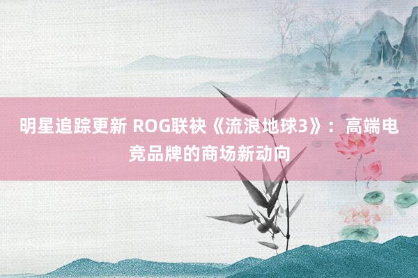 明星追踪更新 ROG联袂《流浪地球3》：高端电竞品牌的商场新动向