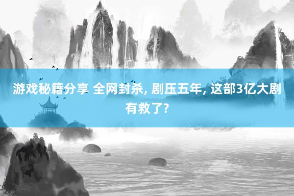 游戏秘籍分享 全网封杀, 剧压五年, 这部3亿大剧有救了?