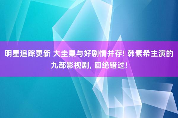 明星追踪更新 大圭臬与好剧情并存! 韩素希主演的九部影视剧, 回绝错过!