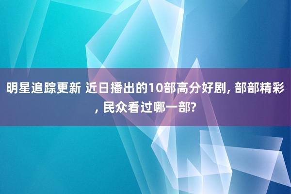 明星追踪更新 近日播出的10部高分好剧, 部部精彩, 民众看过哪一部?