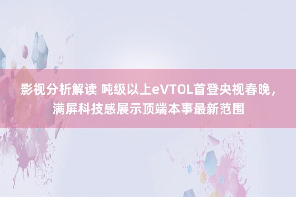 影视分析解读 吨级以上eVTOL首登央视春晚，满屏科技感展示顶端本事最新范围