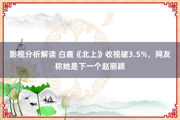 影视分析解读 白鹿《北上》收视破3.5%，网友称她是下一个赵丽颖