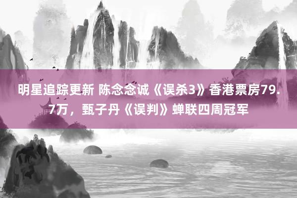 明星追踪更新 陈念念诚《误杀3》香港票房79.7万，甄子丹《误判》蝉联四周冠军