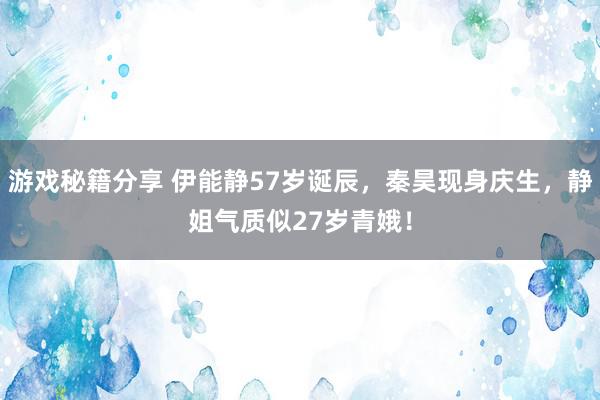 游戏秘籍分享 伊能静57岁诞辰，秦昊现身庆生，静姐气质似27岁青娥！