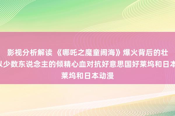 影视分析解读 《哪吒之魔童闹海》爆火背后的壮烈: 以少数东说念主的倾精心血对抗好意思国好莱坞和日本动漫