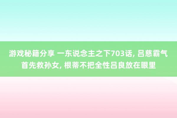 游戏秘籍分享 一东说念主之下703话, 吕慈霸气首先救孙女, 根蒂不把全性吕良放在眼里