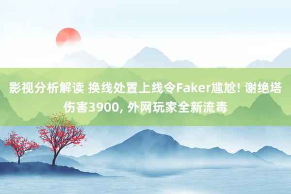 影视分析解读 换线处置上线令Faker尴尬! 谢绝塔伤害3900, 外网玩家全新流毒