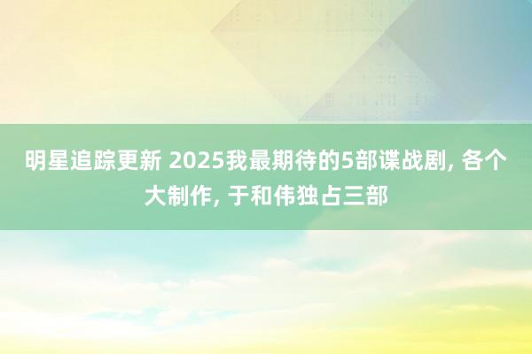 明星追踪更新 2025我最期待的5部谍战剧, 各个大制作, 于和伟独占三部