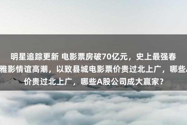 明星追踪更新 电影票房破70亿元，史上最强春节档出生！宇宙不雅影情谊高潮，以致县城电影票价贵过北上广，哪些A股公司成大赢家？