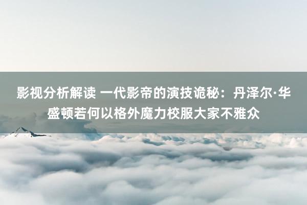 影视分析解读 一代影帝的演技诡秘：丹泽尔·华盛顿若何以格外魔力校服大家不雅众