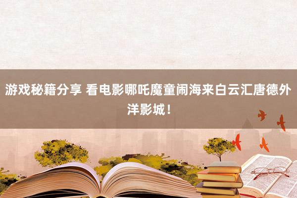 游戏秘籍分享 看电影哪吒魔童闹海来白云汇唐德外洋影城！