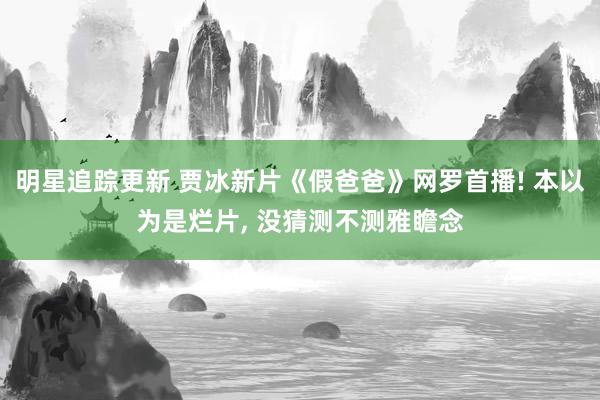 明星追踪更新 贾冰新片《假爸爸》网罗首播! 本以为是烂片, 没猜测不测雅瞻念