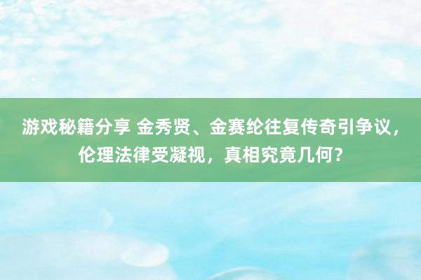 游戏秘籍分享 金秀贤、金赛纶往复传奇引争议，伦理法律受凝视，真相究竟几何？