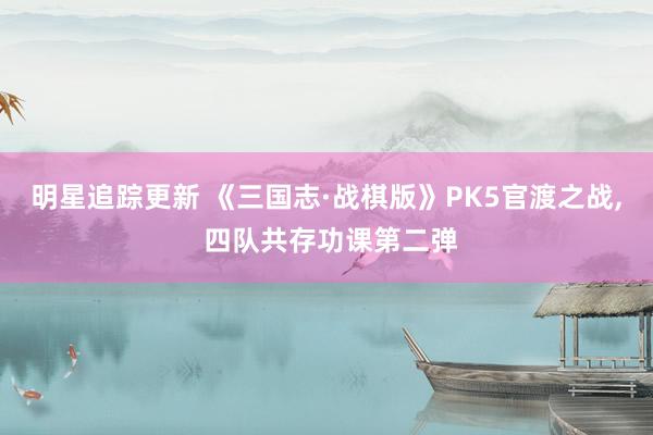 明星追踪更新 《三国志·战棋版》PK5官渡之战, 四队共存功课第二弹