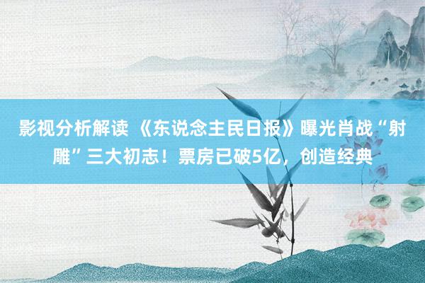 影视分析解读 《东说念主民日报》曝光肖战“射雕”三大初志！票房已破5亿，创造经典