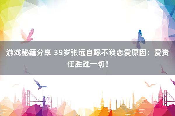 游戏秘籍分享 39岁张远自曝不谈恋爱原因：爱责任胜过一切！