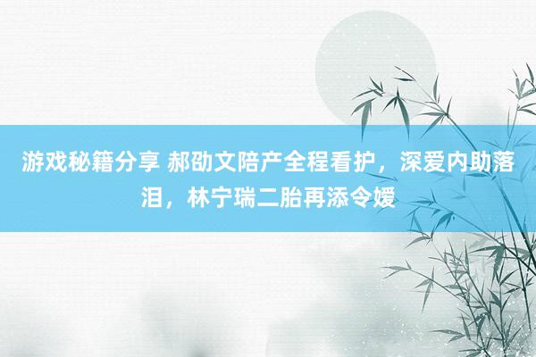 游戏秘籍分享 郝劭文陪产全程看护，深爱内助落泪，林宁瑞二胎再添令嫒