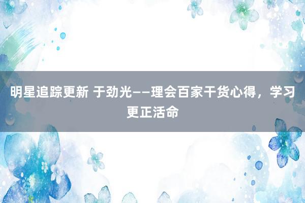 明星追踪更新 于劲光——理会百家干货心得，学习更正活命