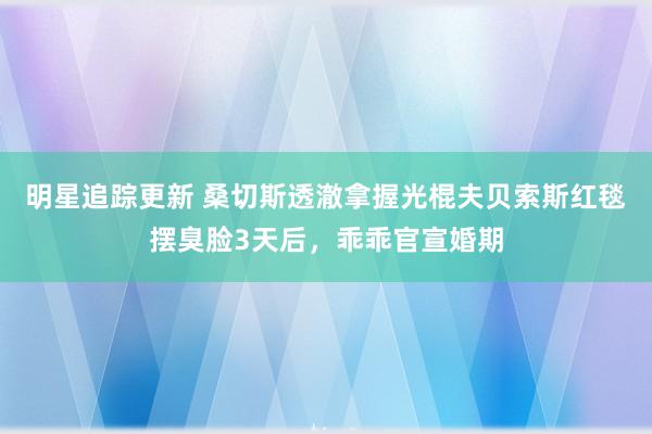 明星追踪更新 桑切斯透澈拿握光棍夫贝索斯红毯摆臭脸3天后，乖乖官宣婚期