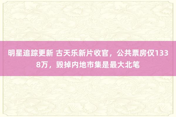 明星追踪更新 古天乐新片收官，公共票房仅1338万，毁掉内地市集是最大北笔