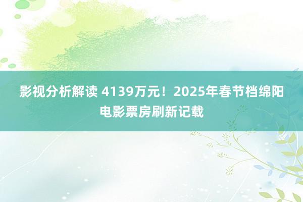 影视分析解读 4139万元！2025年春节档绵阳电影票房刷新记载