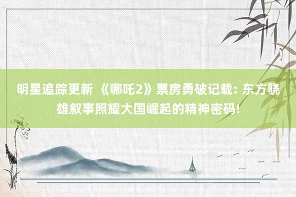 明星追踪更新 《哪吒2》票房勇破记载: 东方骁雄叙事照耀大国崛起的精神密码!