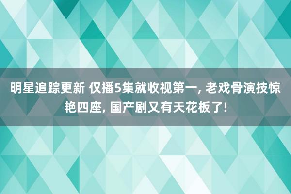 明星追踪更新 仅播5集就收视第一, 老戏骨演技惊艳四座, 国产剧又有天花板了!