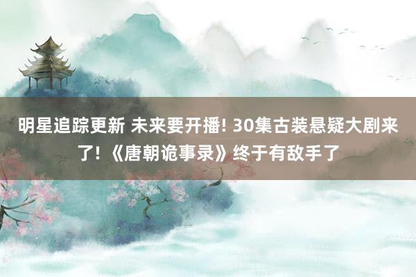 明星追踪更新 未来要开播! 30集古装悬疑大剧来了! 《唐朝诡事录》终于有敌手了