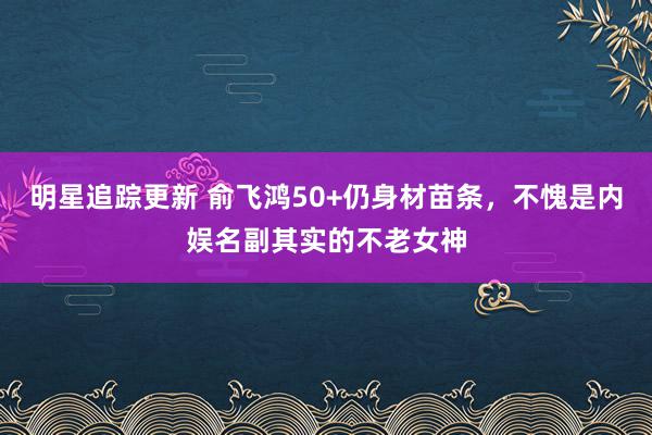 明星追踪更新 俞飞鸿50+仍身材苗条，不愧是内娱名副其实的不老女神