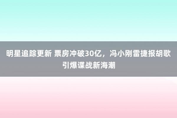 明星追踪更新 票房冲破30亿，冯小刚雷捷报胡歌引爆谍战新海潮