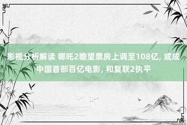 影视分析解读 哪吒2瞻望票房上调至108亿, 或成中国首部百亿电影, 和复联2执平