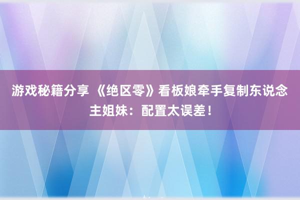 游戏秘籍分享 《绝区零》看板娘牵手复制东说念主姐妹：配置太误差！