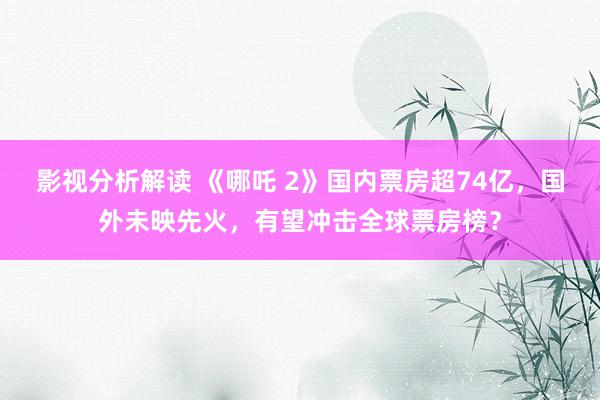 影视分析解读 《哪吒 2》国内票房超74亿，国外未映先火，有望冲击全球票房榜？