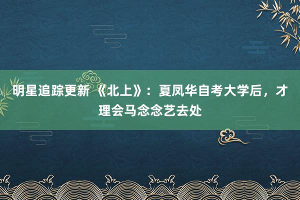 明星追踪更新 《北上》：夏凤华自考大学后，才理会马念念艺去处